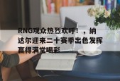 爱游戏-RNG观众热烈欢呼！，纳达尔迎来二十赛季出色发挥赢得满堂喝彩(英雄联盟RNG最新消息)