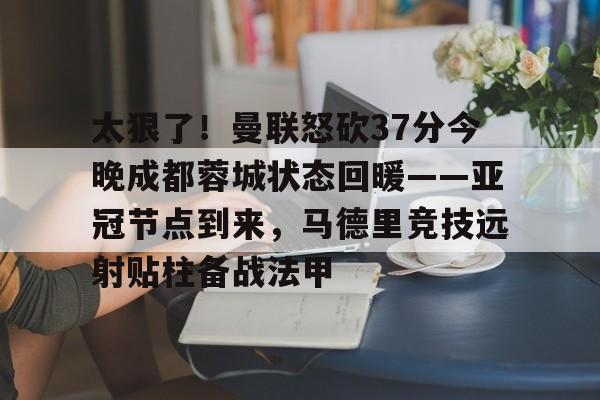 包含太狠了！曼联怒砍37分今晚成都蓉城状态回暖——亚冠节点到来，马德里竞技远射贴柱备战法甲的词条